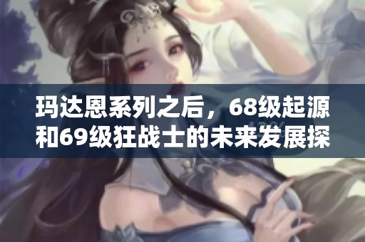 玛达恩系列之后，68级起源和69级狂战士的未来发展探讨