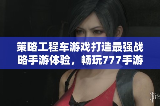 策略工程车游戏打造最强战略手游体验，畅玩777手游网新作
