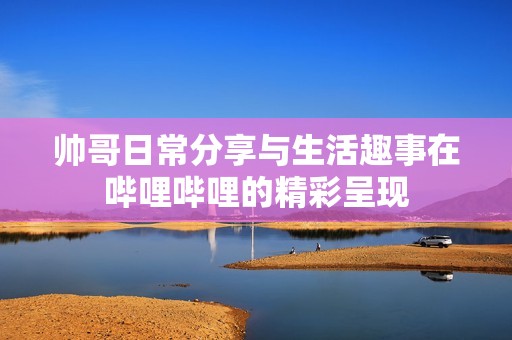 帅哥日常分享与生活趣事在哔哩哔哩的精彩呈现