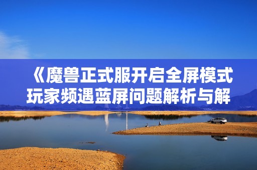 《魔兽正式服开启全屏模式玩家频遇蓝屏问题解析与解决方案》