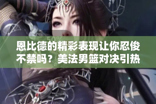 恩比德的精彩表现让你忍俊不禁吗？美法男篮对决引热议！