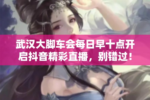 武汉大脚车会每日早十点开启抖音精彩直播，别错过！