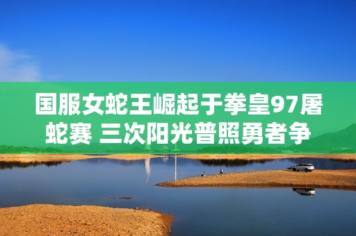 国服女蛇王崛起于拳皇97屠蛇赛 三次阳光普照勇者争锋