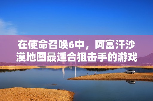 在使命召唤6中，阿富汗沙漠地图最适合狙击手的游戏体验