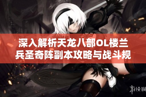 深入解析天龙八部OL楼兰兵圣奇阵副本攻略与战斗规律