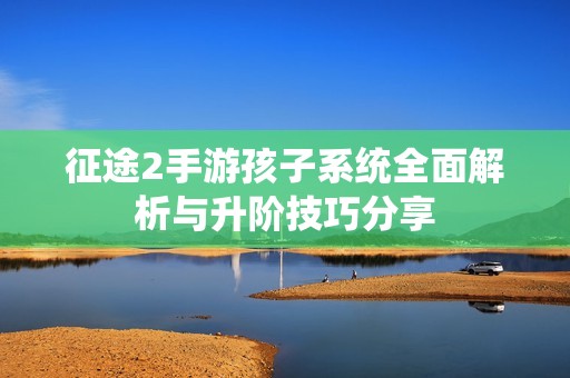 征途2手游孩子系统全面解析与升阶技巧分享