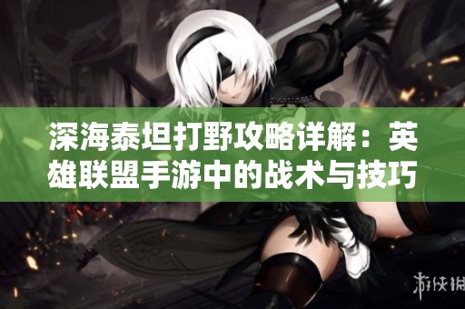深海泰坦打野攻略详解：英雄联盟手游中的战术与技巧