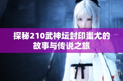 探秘210武神坛封印蚩尤的故事与传说之旅