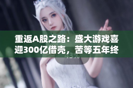 重返A股之路：盛大游戏喜迎300亿借壳，苦等五年终成真