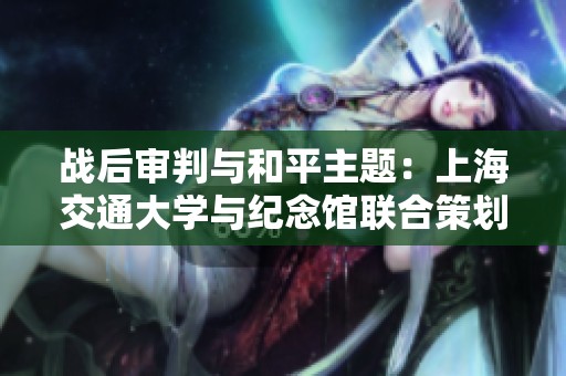 战后审判与和平主题：上海交通大学与纪念馆联合策划展览揭示历史真相