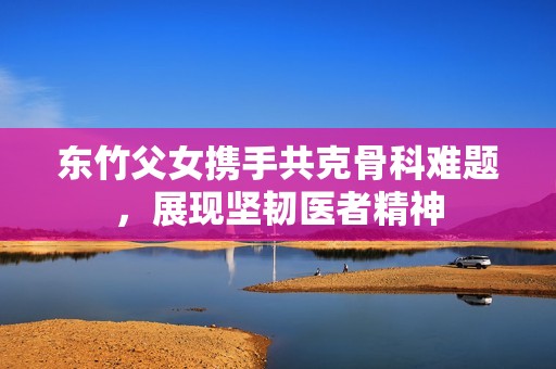 东竹父女携手共克骨科难题，展现坚韧医者精神
