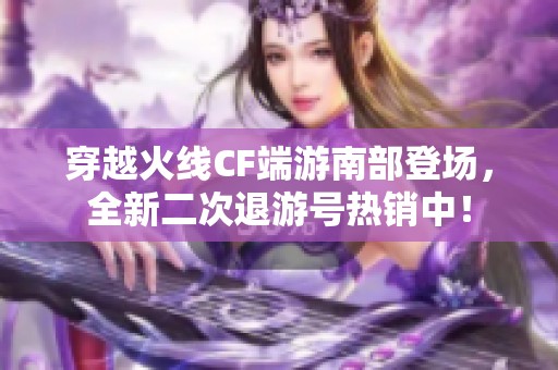 穿越火线CF端游南部登场，全新二次退游号热销中！