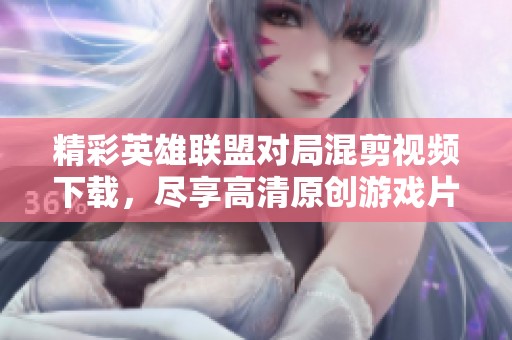 精彩英雄联盟对局混剪视频下载，尽享高清原创游戏片段