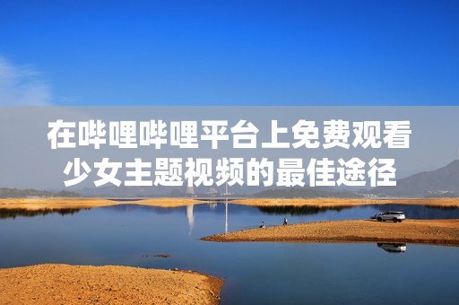 在哔哩哔哩平台上免费观看少女主题视频的最佳途径