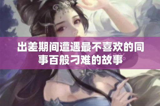 出差期间遭遇最不喜欢的同事百般刁难的故事