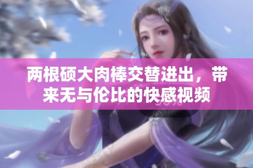 两根硕大肉棒交替进出，带来无与伦比的快感视频