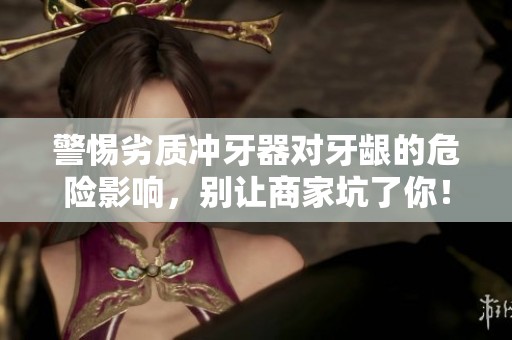 警惕劣质冲牙器对牙龈的危险影响，别让商家坑了你！