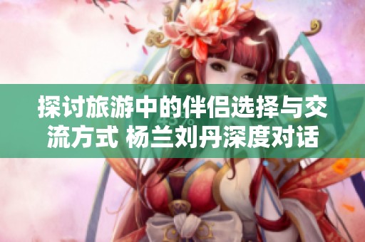 探讨旅游中的伴侣选择与交流方式 杨兰刘丹深度对话