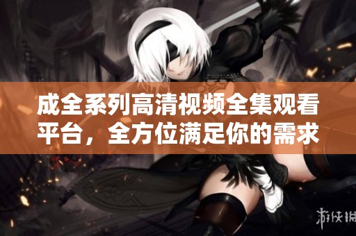 成全系列高清视频全集观看平台，全方位满足你的需求