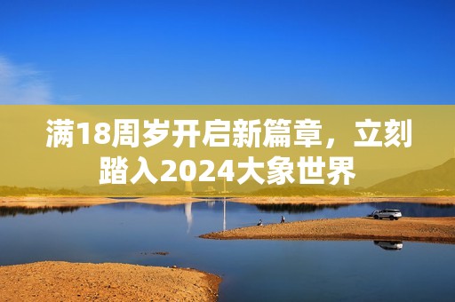满18周岁开启新篇章，立刻踏入2024大象世界