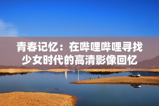 青春记忆：在哔哩哔哩寻找少女时代的高清影像回忆