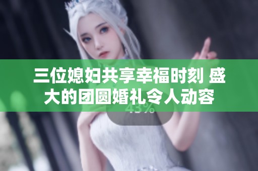 三位媳妇共享幸福时刻 盛大的团圆婚礼令人动容