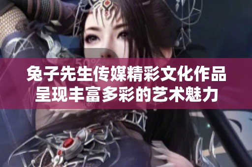 兔子先生传媒精彩文化作品呈现丰富多彩的艺术魅力