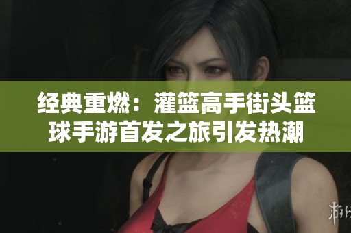 经典重燃：灌篮高手街头篮球手游首发之旅引发热潮