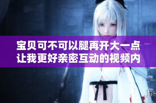 宝贝可不可以腿再开大一点让我更好亲密互动的视频内容
