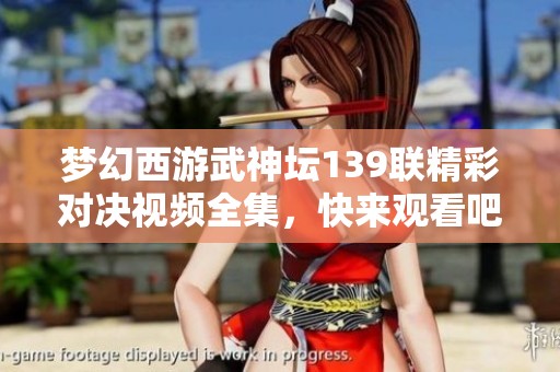 梦幻西游武神坛139联精彩对决视频全集，快来观看吧
