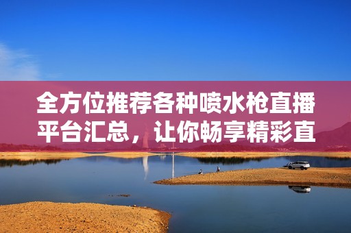 全方位推荐各种喷水枪直播平台汇总，让你畅享精彩直播体验