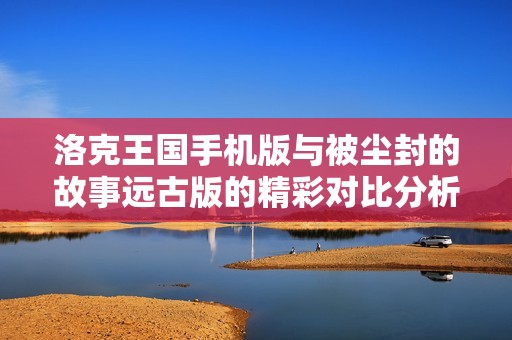 洛克王国手机版与被尘封的故事远古版的精彩对比分析
