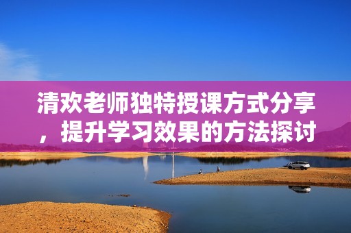 清欢老师独特授课方式分享，提升学习效果的方法探讨