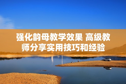 强化韵母教学效果 高级教师分享实用技巧和经验
