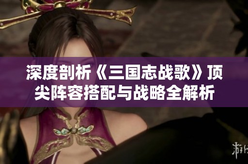 深度剖析《三国志战歌》顶尖阵容搭配与战略全解析
