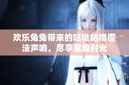 欢乐兔兔带来的咕哒咕噜魔法声响，尽享童趣时光
