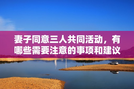 妻子同意三人共同活动，有哪些需要注意的事项和建议
