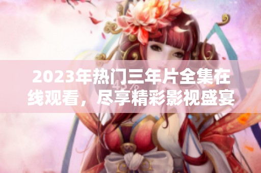 2023年热门三年片全集在线观看，尽享精彩影视盛宴
