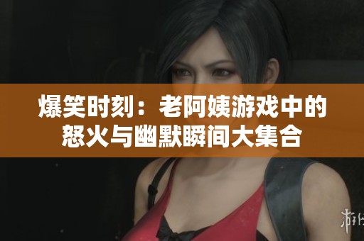 爆笑时刻：老阿姨游戏中的怒火与幽默瞬间大集合