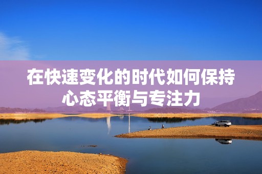在快速变化的时代如何保持心态平衡与专注力