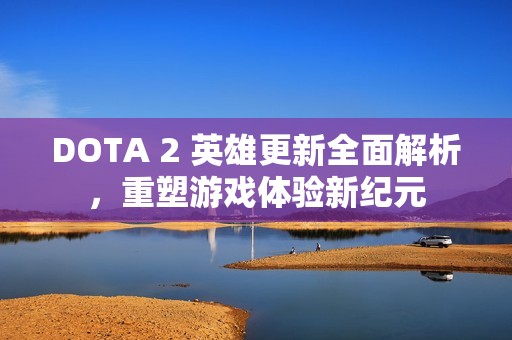 DOTA 2 英雄更新全面解析，重塑游戏体验新纪元