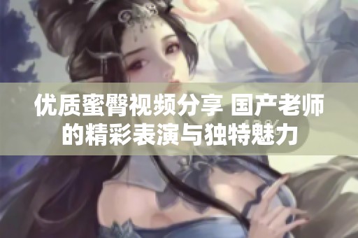 优质蜜臀视频分享 国产老师的精彩表演与独特魅力