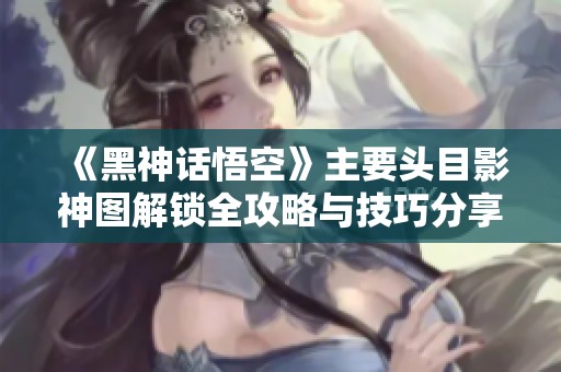 《黑神话悟空》主要头目影神图解锁全攻略与技巧分享