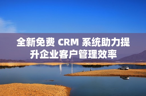 全新免费 CRM 系统助力提升企业客户管理效率