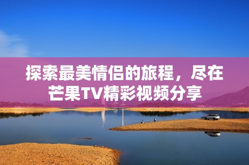 探索最美情侣的旅程，尽在芒果TV精彩视频分享