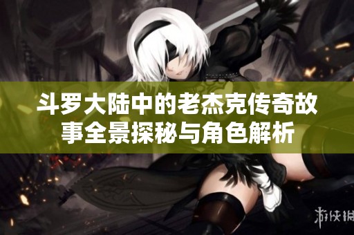 斗罗大陆中的老杰克传奇故事全景探秘与角色解析