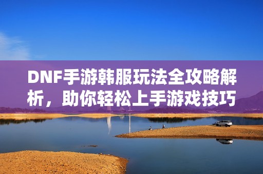 DNF手游韩服玩法全攻略解析，助你轻松上手游戏技巧