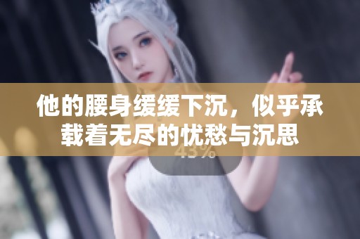 他的腰身缓缓下沉，似乎承载着无尽的忧愁与沉思