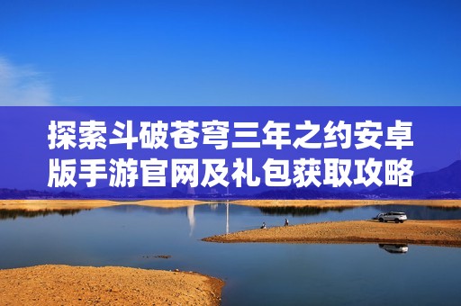 探索斗破苍穹三年之约安卓版手游官网及礼包获取攻略