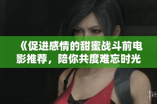 《促进感情的甜蜜战斗前电影推荐，陪你共度难忘时光》